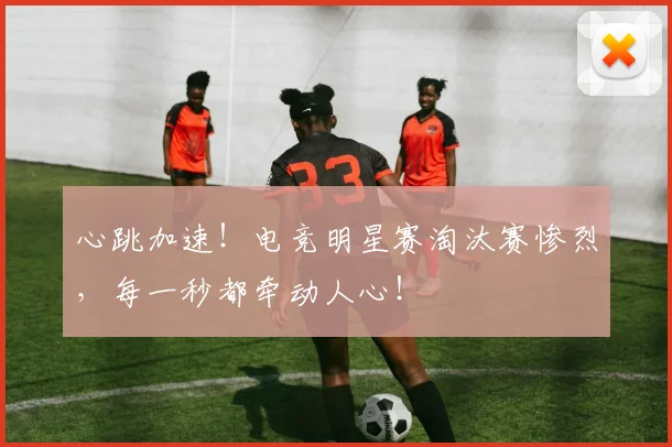 心跳加速!电竞明星赛淘汰赛惨烈,每一秒都牵动人心!