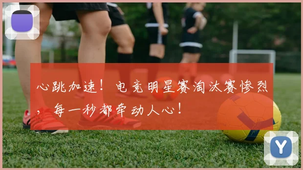 心跳加速！电竞明星赛淘汰赛惨烈，每一秒都牵动人心！